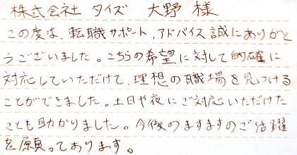 この度は、転職サポート、アドバイス誠にありがとうございました。こちらの希望に対して的確に対応していただけて、理想の職場を見つけることができました。土日や夜にご対応いただけたことも助かりました。今後のますますのご活躍を願っております。