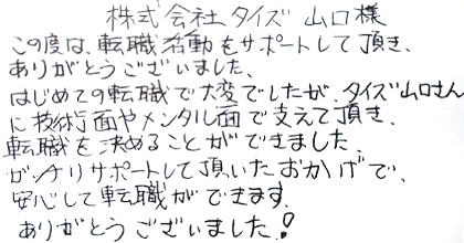 この度は転職活動をサポートして頂き、ありがとうございました。はじめての転職で大変でしたが、タイズ山口さんに技術面やメンタル面で支えて頂き、転職を決めることができました。ガッチリサポートして頂いたおかげで、安心して転職ができます。ありがとうございました！