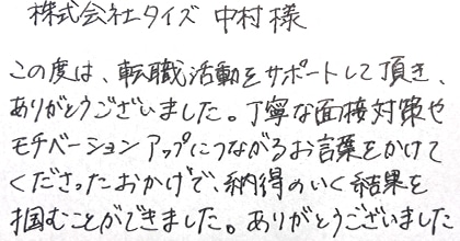 この度は、転職活動をサポートして頂き、ありがとうございました。丁寧な面接対策やモチベーションアップにつながるお言葉をかけてくださったおかげで、納得のいく結果を掴むことができました。ありがとうございました。