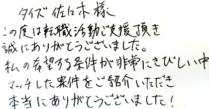 この度は転職活動ご支援頂き誠にありがとうございました。私の希望する条件が非常にきびしい中、マッチした案件をご紹介いただき本当にありがとうございました！