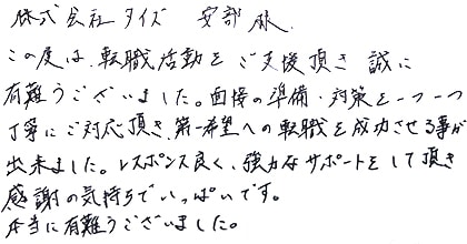 この度は、転職活動をご支援頂き誠に有難うございました。面接の準備・対策を一つ一つ丁寧にご対応頂き、第一希望への転職を成功させる事が出来ました。レスポンス良く、強力なサポートをして頂き感謝の気持ちでいっぱいです。本当に有難うございました。