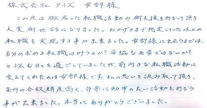 この度は徹底した転職活動の御支援を行って頂き大変御世話になりました。おかげさまで想定していた以上の転職を実現する事が出来ました。安部様に出会うまでは、自分の求める転職は叶うのか？妥協も必要ではないか？と悩む日々を過ごしていましたが、前向きな転職活動に変えてくれたのは安部様です。私の思いを汲み取って頂き、条件の合致精度高く、非常に効率の良い活動を行う事が出来ました。本当にありがとうございました。