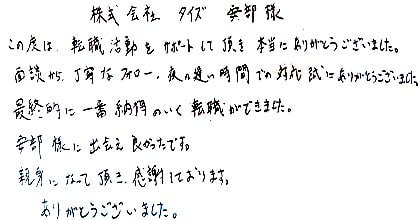この度は、転職活動をサポートして頂き本当にありがとうございました。面談から丁寧なフォロー、夜の遅い時間での対応誠にありがとうございました。最終的に一番納得のいく転職ができました。安部様に出会え良かったです。親身になって頂き感謝しております。ありがとうございました。