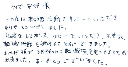この度は、転職活動をサポートいただき、ありがとうございました。迅速なレスポンス・フォローをいただき、不安なく転職活動を進めることができました。おかげ様で納得のいく転職先を見つけることが出来ました。ありがとうございました。