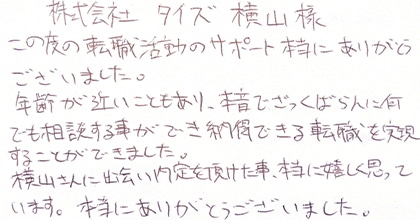 この度の転職サポート本当にありがとうございました。年齢が近いこともあり、本音でざっくばらんに何でも相談する事ができ納得できる転職を実現することが出来ました。横山さんに出会い内定を頂けた事、本当に嬉しく思っています。本当にありがとうございました。