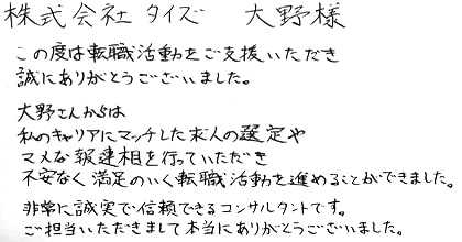 この度は転職活動をご支援いただき誠にありがとうございました。大野さんからは私のキャリアにマッチした求人の選定やマメな報連相を行っていただき不安なく満足のいく転職活動を進めることができました。非常に誠実で信頼できるコンサルタントです。ご担当いただきまして本当にありがとうございました。