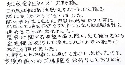 この度は転職活動をサポートして頂き誠にありがとうございました。問い合わせしました内容に迅速かつ丁寧に対応して頂き不安を残すことなく転職活動を進めることが出来ました。雇用に関する要望も最大限叶えて頂けるよう企業様と交渉して頂き、これ以上ない条件で内定を頂けました。大野さんに担当して頂けて本当によかったです。今後の益々のご活躍をお祈りしております。