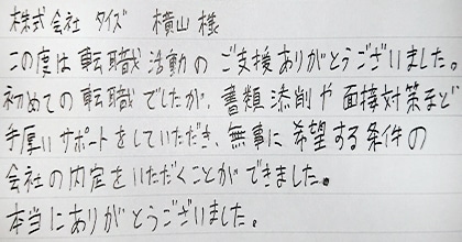 この度は転職活動のご支援ありがとうございました。初めての転職でしたが、書類添削や面接対策など手厚いサポートをしていただき、無事に希望する条件の会社の内定をいただくことができました。本当にありがとうございました。
