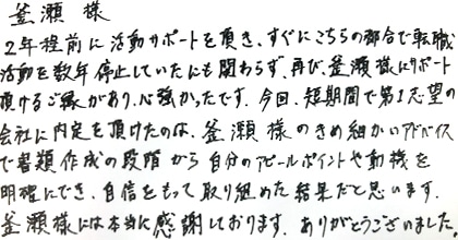 2年程前に活動サポートを頂き、すぐにこちらの都合で転職活動を数年停止していたにも関わらず、再び釜瀬様にサポート頂けるご縁があり、心強かったです。今回、短期間で第1志望第1志望の会社に内定を頂けたのは、釜瀬様のきめ細かいアドバイスで書類作成の段階から自分のアピールポイントや動機を明確にでき、自信をもって取り組めた結果だと思います。釜瀬様には本当に感謝しております。ありがとうございました。