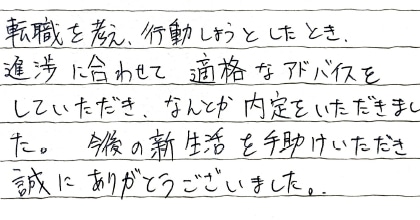 転職を考え、行動しようとしたとき、進捗に合わせて的確なアドバイスをしていただき、なんとか内定をいただきました。今後の新生活を手助けいただき誠にありがとうございました。