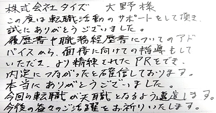 この度は転職活動のサポートをして頂き、誠にありがとうございました。履歴書や職務経歴書についてのアドバイスから、面接に向けての指導もしていただき、より洗練されたPRをでき、内定につながったと確信しております。本当にありがとうございました。今回の転職が天職となるよう邁進します。今後の益々のご活躍をお祈りいたします。