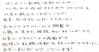 はじめての転職活動でしたが、その流れや成功するためのアドバイスを何度も教えていただくことで無事成功することができました。先方とのスケジュールの調整や、入籍を含めた相談などすることができ、仕事とプライベートの両面から納得して転職活動をすることができました。本当にありがとうございます!