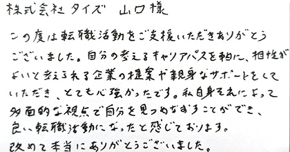 この度は転職活動をご支援いただきありがとうございました。自分の考えるキャリアパスを軸に、相性がよいと考えられる企業の提案や親身なサポートをしていただき、とても心強かったです。私自身それによって多面的な視点で自分を見つめなおすことができ、良い転職活動になったと感じております。改めて本当にありがとうございました。
