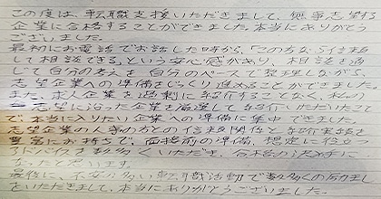 この度は転職支援いただきまして、無事志望する企業に合格することができました。本当にありがとうございました。最初にお電話でお話した時から、「この方なら信頼して相談できる」という安心感があり、相談を通じて自分の考えを自分のペースで整理しながら志望企業への準備をじっくり進めることができました。また、求人企業を過剰に紹介することなく、私の志望に沿った企業を厳選して紹介いただいたことで、本当に入りたい企業への準備に集中できました。志望企業の人事の方との信頼関係と紹介実績を豊富にお持ちで、面接前の準備、想定に役立つアドバイスを数多くいただき、合格の決め手になったと思います。最後に、不安の多い転職活動で数多くの励ましをいただきまして、本当にありがとうございました。