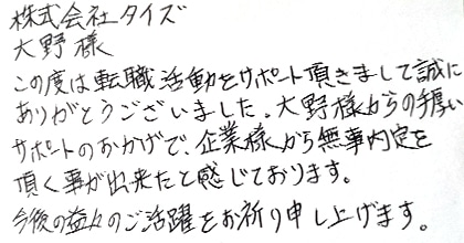 この度は転職活動をサポート頂きまして誠にありがとうございました。大野様からの手厚いサポートのおかげで、企業様から無事内定を頂く事が出来たと感じております。今後の益々のご活躍をお祈り申し上げます。