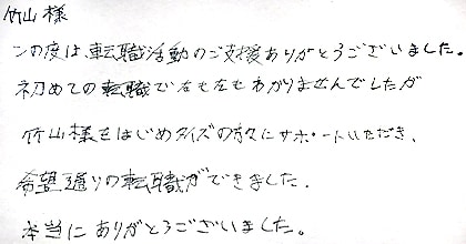この度は転職活動のご支援ありがとうございました。初めての転職で右も左もわかりませんでしたが、竹山様をはじめタイズの方々にサポートいただき、希望通りの転職ができました。本当にありがとうございました。