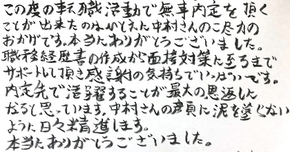 この度の転職活動で無事内定を頂くことが出来たのはひとえに中村さんのご尽力のおかげです。本当にありがとうございました。職務経歴書の作成から面接対策に至るまでサポートして頂き感謝の気持ちでいっぱいです。内定先で活躍することが最大の恩返しになると思っています。中村さんの顔に泥を塗らないように日々精進します。本当にありがとうございました。