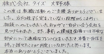 この度は転職活動のご支援ありがとうございました。方向性すら定まっていない段階からこまめに相談にのっていただいたおかげで自分に合う会社を見つけられました。また、事前の模擬面接では不安な部分について的確なアドバイスをいただき、本番で自信を持って話せたことが内定につながったと思います。本当にありがとうございました。