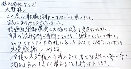 この度は転職活動のサポートを頂きまして、誠にありがとうございました。待遇面、労働環境の大幅な改善を実現するとともに、自身の”会計分野で専門力をつける”、”語学力を活かして働く”というキャリアの方向性にあった求人をご紹介してくださり大変感謝しております。今後も大野様の手腕によって、幸せな人生への第一歩を掴める方が1人でも増えることを祈っております。