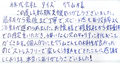 この度は、転職支援ありがとうございました。最初から最後まで丁寧で、スピード感もあり効率よく活動が進められました。お陰様で複数社から好条件での内定をいただき、悔いなく次のキャリアに挑むことができます。個人的にも竹山さんとの相性が良かったのでストレスフリーで楽しく活動できたことに感謝しております。本当にありがとうございました！