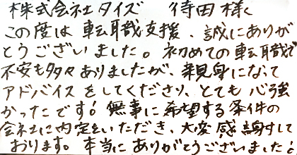 この度は転職支援、誠にありがとうございました。初めての転職で不安も多々ありましたが、親身になってアドバイスをしてくださり、とても心強かったです！無事に希望する条件の会社に内定をいただき、大変感謝しております。本当にありがとうございました！
