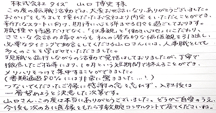 この度の転職活動では、大変お世話になり、ありがとうございました。おかげをもちまして憧れだったお会社より内定をいただくことができ、新たなスタートに向け、期待に心を弾ませる日々を過ごしております。職種や待遇だけでなく、「仕事観」と「働き心地」にこだわり、ささいな会話の端々からも私の潜在的な価値観を引き出し、必要なタイミングで助言をしてくださる山口さんには、人事職としても多くのことを学ばせていただきました。現職と並行しながらの活動で覚悟はしておりましたが、丁寧で徹底したご指導により、1か月という短期間で終えることができ、メリハリをつけて集中することができました。(書類通過80%には非常に驚きました...!)つないでくださったご縁に感謝の念を忘れず、入社後は一層努めようと決意した次第です。山口さん、この度は本当にありがとうございました。どうかご自愛のうえ、今後も次の方に良縁をもたらす敏腕コンサルタントで居てくださいね。