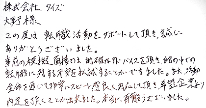 この度は、転職活動をサポートして頂き、誠にありがとうございました。事前の模擬面接では、的確なアドバイスを頂き、自分の中での転職に対する不安を払拭することができました。また、活動全体を通じて非常にスピード感良く対応して頂き、希望企業より内定を頂くことが出来ました。本当に有難うございました。