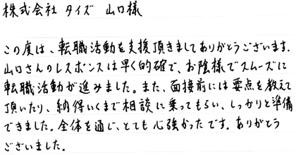 この度は、転職活動を支援頂きましてありがとうございます。山口さんのレスポンスは早く的確で、お陰様でスムーズに転職活動が進みました。また、面接前には要点を教えて頂いたり、納得いくまで相談に乗ってもらい、しっかりと準備できました。全体を通じ、とても心強かったです。ありがとうございました。
