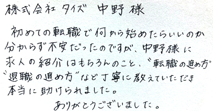 初めての転職で何から始めたらいいのか分からず不安だったのですが、中野様に求人の紹介はもちろんのこと、“転職の進め方”“退職の進め方”など丁寧に教えていただき本当に助けられました。ありがとうございました。