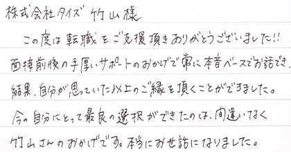 この度は転職をご支援頂きありがとうございました！！面接前後の手厚いサポートのおかげで常に本音ベースでお話でき、結果、自分が思っていた以上のご縁を頂くことができました。今の自分にとって最良の選択ができたのは、間違いなく竹山さんのおかげです。本当にお世話になりました。