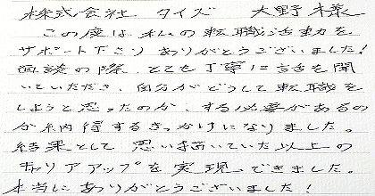 この度は私の転職活動をサポート下さり、ありがとうございました！面談の際、とても丁寧に話を聞いていただき、自分がどうして転職をしようと思ったのか、する必要があるのか納得するきっかけになりました。結果として思い描いていた以上のキャリアアップを実現できました。本当にありがとうございました！