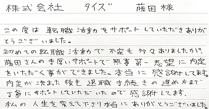 この度は転職活動をサポートしていただきありがとうございました。初めての転職活動で不安も多々ありましたが、藤田さんの手厚いサポートで無事第一志望に内定をいただく事ができました。本当に感謝してます。内定が決まった後も退職手続きの進め方まで丁寧にサポートしていただいたので感謝してます。私の人生を変えて下さり本当にありがとうございました。