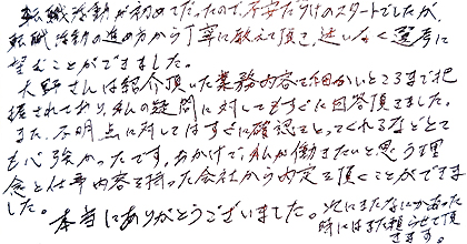転職活動が初めてだったので、不安だらけのスタートでしたが、転職活動の進め方から丁寧に教えて頂き、迷いなく選考に臨むことができました。大野さんは紹介頂いた業務内容を細かいところまで把握されており、私の疑問に対してもすぐに回答頂きました。また、不明点に対してはすぐに確認をとってくれるなどとても心強かったです。おかげで、私が働きたいと思う理念と仕事内容を持った会社から内定を頂くことができました。本当にありがとうございました。次にまたなにかあった時にはまた頼らせて頂きます。