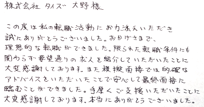 この度は私の転職活動にお力添えいただき誠にありがとうございました。おかげさまで、理想的な転職ができました。限られた転職条件にも関わらず要望通りの求人を紹介していただいたことに大変感謝しております。また模擬面接では的確なアドバイスをいただいたことで安心して最終面接に臨むことができました。手厚くご支援いただいたことに大変感謝しております。本当にありがとうございました。