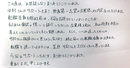 この度は、お世話になりありがとうございました。中村さんのサポートもあり、無事第一志望の企業様から内定をいただけました。転職活動を始める前は、不安な気持ちでいっぱいでしたが、初めての面談の後にご紹介いただいた企業様を見ると、私の将来を本気で考えていただけているとすぐに実感しました。そして、いつしか迷ったときには中村さんに相談したいと思うようになっており、終始安心した転職活動が出来ました。転職を迷っているかたには、是非中村さんをオススメしたいと思っています。今回はサポートいただき、ありがとうございました。重ねてお礼申し上げます。