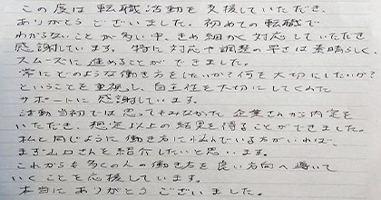 この度は転職活動を支援していただき、ありがとうございました。初めての転職でわからないことが多い中、きめ細かく対応していただき感謝しています。特に対応や調整の早さは素晴らしく、スムーズに進めることができました。常にどのような働き方をしたいか?何を大切にしたいか?ということを重視し、自主性を大切にしてくれたサポートに感謝しています。活動当初では思ってもみなかった企業さんから内定をいただき、想定以上の結果を得ることができました。私と同じように働き方に悩んでいる方がいれば、まず山口さんを紹介したいと思います。これからも多くの人の働き方を良い方向へ導いていくことを応援しています。本当にありがとうございました。