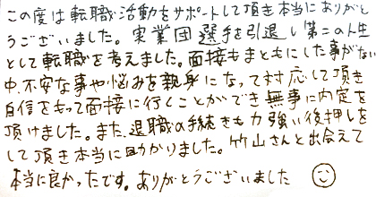 この度は転職活動をサポートして頂き本当にありがとうございました。実業団選手を引退し第二の人生として転職を考えました。面接もまともにした事がない中、不安な事や悩みを親身になって対応して頂き自信をもって面接に行くことができ無事に内定を頂けました。また、退職の手続きも力強い後押しをして頂き本当に助かりました。竹山さんと出会えて本当に良かったです。ありがとうございました。