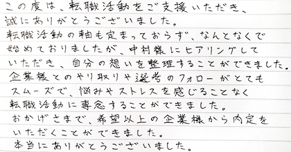 この度は、転職活動をご支援いただき、誠にありがとうございました。転職活動の軸も定まっておらず、なんとなくで始めておりましたが、中村様にヒアリングしていただき、自分の想いを整理することができました。企業様とのやり取りや選考のフォローがとてもスムーズで、悩みやストレスを感じることなく転職活動に専念することができました。おかげさまで、希望以上の企業様から内定をいただくことができました。本当にありがとうございました。