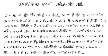 この度は転職活動に多大なご支援をいただき、ありがとうございました。私が右も左もわからず不安だったところに、親身になってサポートをしていただき、とても心強く感じていました。お人柄に加えて年齢やバックグラウンドが近く相談しやすかったこと、そしていつも的確なアドバイスをいただけたことに感謝しております。横山さんにサポートをしていただいたからこそ、理想的な転職が叶えられたと思っております。本当にありがとうございました。