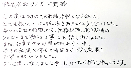 この度は初めての転職活動となる私に、とても親切にご対応頂きありがとうございました。各々の会社の特徴から、面接対策、退職時のフォローまで懇切丁寧にお話し頂きました。また、仕事で中々時間が取れない中、平日の夜間や休日の時間までご対応頂き非常に助かりました。お心遣い頂きました事、ありがたく御礼申し上げます。