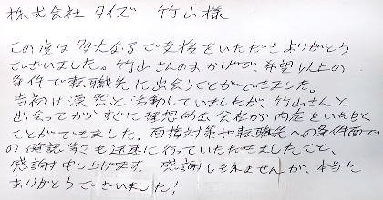 この度は多大なるご支援をいただきありがとうございました。竹山さんのおかげで、希望以上の条件で転職先に出会うことができました。当初は漠然と活動していましたが、竹山さんと出会ってからすぐに理想的な会社から内定をいただくことができました。面接対策や転職先への条件面での確認等々も迅速に行っていただきましたこと、感謝申し上げます。感謝しきれませんが、本当にありがとうございました！