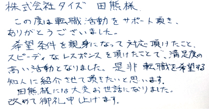 この度は転職活動をサポート頂き、ありがとうございました。希望条件を親身になって対応頂けたこと、スピーディなレスポンスを頂けたことで、満足度の高い活動となりました。是非転職を希望する知人に紹介させて頂きたいと思います。田熊様には大変お世話になりました。改めて御礼申し上げます。
