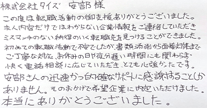この度は転職活動の御支援ありがとうございました。求人内容だけではわからない企業情報をご連絡していただきミスマッチのない納得のいく転職先を見つけることができました。初めての転職活動で不安でしたが、書類添削から面接対策までご丁寧な対応、お休みの日や夜分遅い時間にも関わらず快く電話相談に応じていただき、とても心強かったです。安部さんの迅速かつ的確なサポートに感謝することしかありません。そのおかげで希望企業に内定いただけました。本当にありがとうございました。