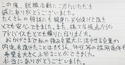 この度、就職活動にご尽力いただき誠にありがとうございました。たくさんの相談にも親身に耳を傾けて頂き、とても安心できました。また、様々な視点からのアドバイスもとても頼りになりました。おかげさまで私の強みを最大に活かせる企業の内定を頂けたことはもちろん、年収等の採用条件も希望を大きく上回ることができました。本当にありがとうございました。
