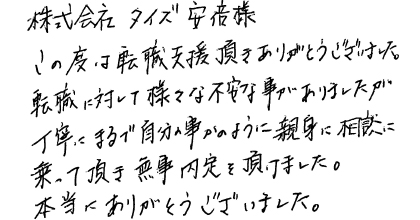 この度は転職支援頂きありがとうございました。転職に対して様々な不安な事がありましたが、丁寧にまるで自分の事かのように親身に相談に乗って頂き無事内定を頂けました。本当にありがとうございました。