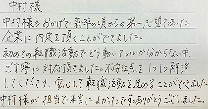 中村様のおかげで新卒の頃からの第一志望であった企業に内定を頂くことができました。初めての転職活動でどう動いていいか分からない中、ご丁寧に対応頂きました。不安な点を1つ1つ解消してくださり、安心して転職活動を進めることができました。中村様が担当で本当によかったです。ありがとうございました。