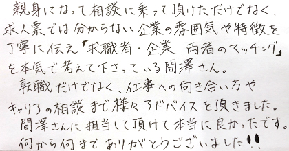 親身になって相談に乗って頂けただけでなく、求人票では分からない企業の雰囲気や特徴を丁寧に伝え「求職者・企業両者のマッチング」を本気で考えて下さっている間澤さん。転職だけでなく、仕事への向き合い方やキャリアの相談まで様々アドバイスを頂きました。間澤さんに担当して頂けて本当に良かったです。何から何までありがとうございました!!