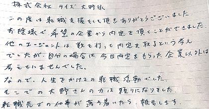 この度は転職支援をして頂きありがとうございました。お陰様で、希望の企業から内定を頂くことができました。他のエージェントは数を打って内定を取るという考えでしたが、自分の場合は今日内定をもらった企業以外は考えていませんでした。なので、人生をかけての転職活動でした。そこでの大野さんの力は頼りになりました。転職先での仕事が落ち着いたら報告します。