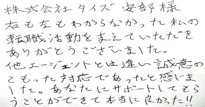 右も左もわからなかった私の転職活動を支えていただきありがとうございました。他エージェントとは違い誠意のこもった対応であったと感じました。あなたにサポートしてもらうことができて本当に良かった！！