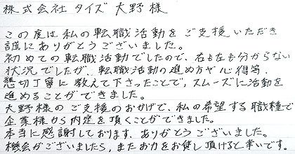 この度は私の転職活動をご支援いただき誠にありがとうございました。初めての転職活動でしたので、右も左も分からない状況でしたが、転職活動の進め方や心得等、懇切丁寧に教えて下さったことで、スムーズに活動を進めることができました。大野様のご支援のおかげで、私の希望する職種で企業様から内定を頂くことができました。本当に感謝しております。ありがとうございました。機会がございましたら、またお力をお貸し頂けると幸いです。